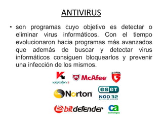 ANTIVIRUS
• son programas cuyo objetivo es detectar o
eliminar virus informáticos. Con el tiempo
evolucionaron hacia programas más avanzados
que además de buscar y detectar virus
informáticos consiguen bloquearlos y prevenir
una infección de los mismos.
 