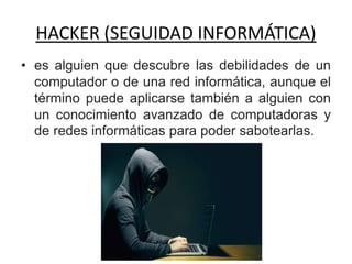 HACKER (SEGUIDAD INFORMÁTICA)
• es alguien que descubre las debilidades de un
computador o de una red informática, aunque el
término puede aplicarse también a alguien con
un conocimiento avanzado de computadoras y
de redes informáticas para poder sabotearlas.
 