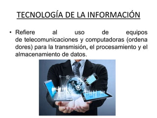 TECNOLOGÍA DE LA INFORMACIÓN
• Refiere al uso de equipos
de telecomunicaciones y computadoras (ordena
dores) para la transmisión, el procesamiento y el
almacenamiento de datos.
 