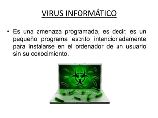 VIRUS INFORMÁTICO
• Es una amenaza programada, es decir, es un
pequeño programa escrito intencionadamente
para instalarse en el ordenador de un usuario
sin su conocimiento.
 