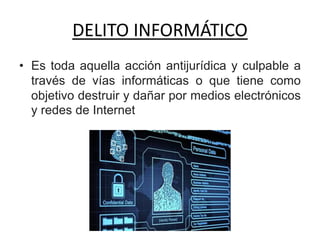 DELITO INFORMÁTICO
• Es toda aquella acción antijurídica y culpable a
través de vías informáticas o que tiene como
objetivo destruir y dañar por medios electrónicos
y redes de Internet
 