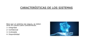 CARACTERÍSTICAS DE LOS SISTEMAS
Para que un sistema sea seguro, se deben
tener en cuenta cuatro características.
1- Integridad
2- Confidencial
3- Irrefutable
4- Disponibilidad
 