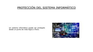 PROTECCIÓN DEL SISTEMA INFORMÁTICO
Un sistema informático puede ser protegido
desde un punto de vista lógico o físico.
 