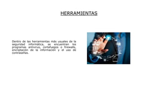 HERRAMIENTAS
Dentro de las herramientas más usuales de la
seguridad informática, se encuentran los
programas antivirus, cortafuegos o firewalls,
encriptación de la información y el uso de
contraseñas.
 