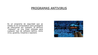 PROGRAMAS ANTIVIRUS
Es un programa de seguridad que se
instala en la computadora para protegerla
de infecciones por malware. El término
“malware” es una frase utilizada para
cualquier tipo de software dañino, como
virus, gusanos, troyanos o spyware.
 