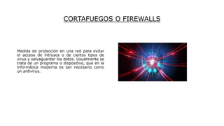CORTAFUEGOS O FIREWALLS
Medida de protección en una red para evitar
el acceso de intrusos o de ciertos tipos de
virus y salvaguardar los datos. Usualmente se
trata de un programa o dispositivo, que en la
informática moderna es tan necesario como
un antivirus.
 