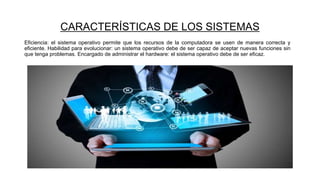 CARACTERÍSTICAS DE LOS SISTEMAS
Eficiencia: el sistema operativo permite que los recursos de la computadora se usen de manera correcta y
eficiente. Habilidad para evolucionar: un sistema operativo debe de ser capaz de aceptar nuevas funciones sin
que tenga problemas. Encargado de administrar el hardware: el sistema operativo debe de ser eficaz.
 