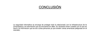 CONCLUSIÓN
La seguridad informática se encarga de proteger todo lo relacionado con la infraestructura de la
computadora y la información que se encuentra en ellas. Es necesario tener cuidado con lo que se
hace y la información que se da a otras personas ya que existen varias amenazas peligrosas en el
mercado.
 