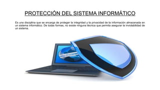 PROTECCIÓN DEL SISTEMA INFORMÁTICO
Es una disciplina que se encarga de proteger la integridad y la privacidad de la información almacenada en
un sistema informático. De todas formas, no existe ninguna técnica que permita asegurar la inviolabilidad de
un sistema.
 