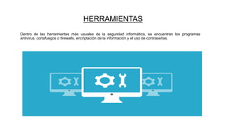HERRAMIENTAS
Dentro de las herramientas más usuales de la seguridad informática, se encuentran los programas
antivirus, cortafuegos o firewalls, encriptación de la información y el uso de contraseñas.
 