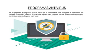 PROGRAMAS ANTIVIRUS
Es un programa de seguridad que se instala en la computadora para protegerla de infecciones por
malware. El término “malware” es una frase utilizada para cualquier tipo de software malintencionado,
como virus, gusanos, troyanos o spyware.
 