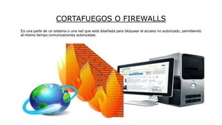 CORTAFUEGOS O FIREWALLS
Es una parte de un sistema o una red que está diseñada para bloquear el acceso no autorizado, permitiendo
al mismo tiempo comunicaciones autorizadas.
 