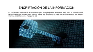 ENCRIPTACIÓN DE LA INFORMACIÓN
Es una manera de codificar la información para protegerla frente a terceros. Esto sería la codificación de
la información de archivos para que no pueda ser descifrado en caso de ser interceptado por alguien,
mientras esta información viaja por la red.
 