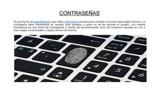 CONTRASEÑAS
Es una forma de autentificación que utiliza información secreta para controlar el acceso hacia algún recurso. La
contraseña debe mantenerse en secreto ante aquellos a quien no se les permite el acceso. Los medios
biométricos es otra forma de contraseñas a través del reconocimiento único de humanos basados en uno o
mas rasgos conductuales o rasgos físicos intrínsecos.
 