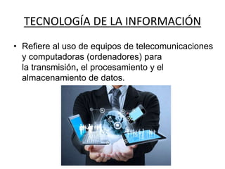 TECNOLOGÍA DE LA INFORMACIÓN
• Refiere al uso de equipos de telecomunicaciones
y computadoras (ordenadores) para
la transmisión, el procesamiento y el
almacenamiento de datos.
 