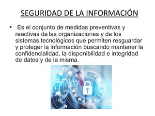 SEGURIDAD DE LA INFORMACIÓN
• Es el conjunto de medidas preventivas y
reactivas de las organizaciones y de los
sistemas tecnológicos que permiten resguardar
y proteger la información buscando mantener la
confidencialidad, la disponibilidad e integridad
de datos y de la misma.
 