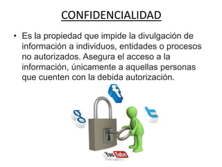 CONFIDENCIALIDAD
• Es la propiedad que impide la divulgación de
información a individuos, entidades o procesos
no autorizados. Asegura el acceso a la
información, únicamente a aquellas personas
que cuenten con la debida autorización.
 