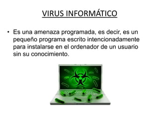 VIRUS INFORMÁTICO
• Es una amenaza programada, es decir, es un
pequeño programa escrito intencionadamente
para instalarse en el ordenador de un usuario
sin su conocimiento.
 