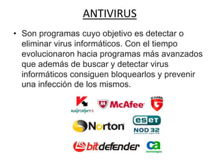 ANTIVIRUS
• Son programas cuyo objetivo es detectar o
eliminar virus informáticos. Con el tiempo
evolucionaron hacia programas más avanzados
que además de buscar y detectar virus
informáticos consiguen bloquearlos y prevenir
una infección de los mismos.
 