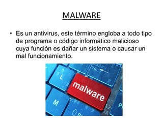 MALWARE
• Es un antivirus, este término engloba a todo tipo
de programa o código informático malicioso
cuya función es dañar un sistema o causar un
mal funcionamiento.
 