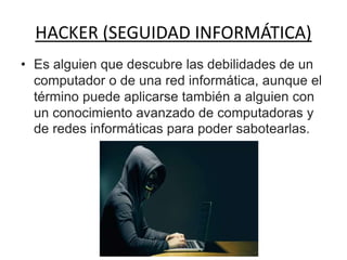 HACKER (SEGUIDAD INFORMÁTICA)
• Es alguien que descubre las debilidades de un
computador o de una red informática, aunque el
término puede aplicarse también a alguien con
un conocimiento avanzado de computadoras y
de redes informáticas para poder sabotearlas.
 
