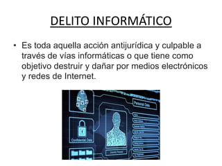 DELITO INFORMÁTICO
• Es toda aquella acción antijurídica y culpable a
través de vías informáticas o que tiene como
objetivo destruir y dañar por medios electrónicos
y redes de Internet.
 