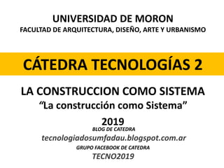 UNIVERSIDAD DE MORON
FACULTAD DE ARQUITECTURA, DISEÑO, ARTE Y URBANISMO
CÁTEDRA TECNOLOGÍAS 2
2019
LA CONSTRUCCION COMO SISTEMA
“La construcción como Sistema”
BLOG DE CATEDRA
tecnologiadosumfadau.blogspot.com.ar
GRUPO FACEBOOK DE CATEDRA
TECNO2019
 