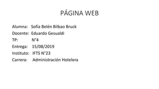 PÁGINA WEB
Alumna: Sofía Belén Bilbao Bruck
Docente: Eduardo Gesualdi
TP: N°4
Entrega: 15/08/2019
Instituto: IFTS N°23
Carrera: Administración Hotelera
 