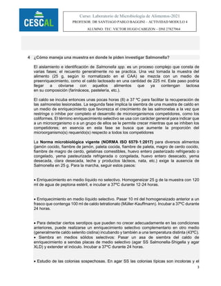 3
Curso: Laboratorio de Microbiología de Alimentos-2021
PROFESOR: DR SANTIAGO PABLO BAGGINI – ACTIVIDAD MODULO 4
ALUMNO: TEC. VICTOR HUGO CABEZON – DNI 27827964
4 ¿Cómo maneja una muestra en donde le piden investigar Salmonella?
El aislamiento e identificación de Salmonella spp. es un proceso complejo que consta de
varias fases; el recuento generalmente no se practica. Una vez tomada la muestra del
alimento (25 g, según lo normatizado en el CAA) se mezcla con un medio de
preenriquecimiento, como el caldo lactosado en una cantidad de 225 ml. Este paso podría
llegar a obviarse con aquellos alimentos que ya contengan lactosa
en su composición (farináceos, pastelería, etc.).
El caldo se incuba entonces unas pocas horas (8) a 37 ºC para facilitar la recuperación de
las salmonelas lesionadas. La segunda fase implica la siembra de una muestra de caldo en
un medio de enriquecimiento que favorezca el crecimiento de las salmonelas a la vez que
restringe o inhibe por completo el desarrollo de microorganismos competidores, como los
coliformes. El término enriquecimiento selectivo se usa con carácter general para indicar que
a un microorganismo o a un grupo de ellos se le permite crecer mientras que se inhiben los
competidores; en esencia en esta fase se busca que aumente la proporción del
microorganismo(s) requerido(s) respecto a todos los competidores
La Norma microbiológica vigente (NORMA ISO 6579‐1:2017) para diversos alimentos
(jamón cocido, fiambre de jamón, paleta cocida, fiambre de paleta, magro de cerdo cocido,
fiambre de magro de cerdo, gelatinas comestibles, huevo entero pasterizado refrigerado o
congelado, yema pasteurizada refrigerada o congelada, huevo entero desecado, yema
desecada, clara desecada, leche y productos lácteos, nata, etc.) exige la ausencia de
Salmonella en 25 g. Para la marcha, seguir estos pasos:
 Enriquecimiento en medio líquido no selectivo. Homogeneizar 25 g de la muestra con 120
ml de agua de peptona estéril, e incubar a 37ºC durante 12‐24 horas.
 Enriquecimiento en medio líquido selectivo. Pasar 10 ml del homogeneizado anterior a un
frasco que contenga 100 ml de caldo tetrationato (Müller‐Kauffmann). Incubar a 37ºC durante
24 horas.
 Para detectar ciertos serotipos que pueden no crecer adecuadamente en las condiciones
anteriores, puede realizarse un enriquecimiento selectivo complementario en otro medio
(generalmente caldo selenito cistina) incubando y también a una temperatura distinta (43ºC).
 Siembra en medios sólidos selectivos: Pasar un asa de siembra del caldo de
enriquecimiento a sendas placas de medio selectivo (agar SS Salmonella‐Shigella y agar
XLD) y extender el inóculo. Incubar a 37ºC durante 24 horas.
 Estudio de las colonias sospechosas. En agar SS las colonias típicas son incoloras y el
 