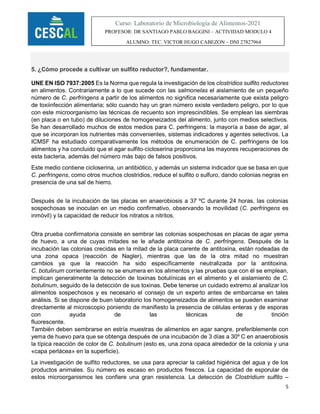 5
Curso: Laboratorio de Microbiología de Alimentos-2021
PROFESOR: DR SANTIAGO PABLO BAGGINI – ACTIVIDAD MODULO 4
ALUMNO: TEC. VICTOR HUGO CABEZON – DNI 27827964
5. ¿Cómo procede a cultivar un sulfito reductor?, fundamentar.
UNE EN ISO 7937:2005 Es la Norma que regula la investigación de los clostridios sulfito reductores
en alimentos. Contrariamente a lo que sucede con las salmonelas el aislamiento de un pequeño
número de C. perfringens a partir de los alimentos no significa necesariamente que exista peligro
de toxiinfección alimentaria; sólo cuando hay un gran número existe verdadero peligro, por lo que
con este microorganismo las técnicas de recuento son imprescindibles. Se emplean las siembras
(en placa o en tubo) de diluciones de homogeneizados del alimento, junto con medios selectivos.
Se han desarrollado muchos de estos medios para C. perfringens: la mayoría a base de agar, al
que se incorporan los nutrientes más convenientes, sistemas indicadores y agentes selectivos. La
ICMSF ha estudiado comparativamente los métodos de enumeración de C. perfringens de los
alimentos y ha concluido que el agar sulfito‐cicloserina proporciona las mayores recuperaciones de
esta bacteria, además del número más bajo de falsos positivos.
Este medio contiene cicloserina, un antibiótico, y además un sistema indicador que se basa en que
C. perfringens, como otros muchos clostridios, reduce el sulfito o sulfuro, dando colonias negras en
presencia de una sal de hierro.
Después de la incubación de las placas en anaerobiosis a 37 ºC durante 24 horas, las colonias
sospechosas se inoculan en un medio confirmativo, observando la movilidad (C. perfringens es
inmóvil) y la capacidad de reducir los nitratos a nitritos.
Otra prueba confirmatoria consiste en sembrar las colonias sospechosas en placas de agar yema
de huevo, a una de cuyas mitades se le añade antitoxina de C. perfringens. Después de la
incubación las colonias crecidas en la mitad de la placa carente de antitoxina, están rodeadas de
una zona opaca (reacción de Nagler), mientras que las de la otra mitad no muestran
cambios ya que la reacción ha sido específicamente neutralizada por la antitoxina.
C. botulinum corrientemente no se enumera en los alimentos y las pruebas que con él se emplean,
implican generalmente la detección de toxinas botulínicas en el alimento y el aislamiento de C.
botulinum, seguido de la detección de sus toxinas. Debe tenerse un cuidado extremo al analizar los
alimentos sospechosos y es necesario el consejo de un experto antes de embarcarse en tales
análisis. Si se dispone de buen laboratorio los homogeneizados de alimentos se pueden examinar
directamente al microscopio poniendo de manifiesto la presencia de células enteras y de esporas
con ayuda de las técnicas de tinción
fluorescente.
También deben sembrarse en estría muestras de alimentos en agar sangre, preferiblemente con
yema de huevo para que se obtenga después de una incubación de 3 días a 30º C en anaerobiosis
la típica reacción de color de C. botulinum (esto es, una zona opaca alrededor de la colonia y una
«capa perlácea» en la superficie).
La investigación de sulfito reductores, se usa para apreciar la calidad higiénica del agua y de los
productos animales. Su número es escaso en productos frescos. La capacidad de esporular de
estos microorganismos les confiere una gran resistencia. La detección de Clostridium sulfito –
 