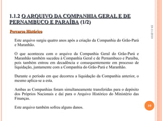1.1.2  O ARQUIVO DA COMPANHIA GERAL E DE PERNAMBUCO E PARAÍBA  (1/2) Percurso Histórico Este arquivo surgiu quatro anos após a criação da Companhia do Grão-Pará e Maranhão. O que aconteceu com o arquivo da Companhia Geral do Grão-Pará e Maranhão também sucedeu à Companhia Geral e de Pernambuco e Paraíba, pois também entrou em decadência e consequentemente em processo de liquidação, juntamente com a Companhia do Grão-Pará e Maranhão.   Durante o período em que decorreu a liquidação da Companhia anterior, o mesmo aplica-se a esta.   Ambas as Companhias foram simultaneamente transferidas para o depósito dos Próprios Nacionais e daí para o Arquivo Histórico do Ministério das Finanças.   Este arquivo também sofreu alguns danos. 19-11-2010 