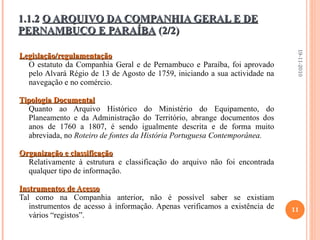Legislação/regulamentação O estatuto da Companhia Geral e de Pernambuco e Paraíba, foi aprovado pelo Alvará Régio de 13 de Agosto de 1759, iniciando a sua actividade na navegação e no comércio. Tipologia Documental Quanto ao Arquivo Histórico do Ministério do Equipamento, do Planeamento e da Administração do Território, abrange documentos dos anos de 1760 a 1807, é sendo igualmente descrita e de forma muito abreviada, no  Roteiro de fontes da História Portuguesa Contemporânea. Organização e classificação Relativamente à estrutura e classificação do arquivo não foi encontrada qualquer tipo de informação. Instrumentos de Acesso Tal como na Companhia anterior, não é possível saber se existiam instrumentos de acesso à informação. Apenas verificamos a existência de vários “registos”. 1.1.2  O ARQUIVO DA COMPANHIA GERAL E DE PERNAMBUCO E PARAÍBA  (2/2) 19-11-2010 