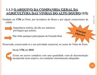 1.1.3  O ARQUIVO DA COMPANHIA GERAL DA AGRICULTURA DAS VINHAS DO ALTO DOURO  (1/2) Fundado em  1756  no Porto, por lavradores do Douro e por alguns comerciantes da cidade.    Importância notória, devido aos inúmeros   privilégios que auferiu. Não tinha qualquer participação da Fazenda Real. Preservada, conservando-se a sua actividade comercial, no sector do Vinho do Porto.    Desde  1756  até  2010   Existe um acervo complexo com uma quantidade vasta de documentação  incorporada neste arquivo, em condições minimamente adequadas. 19-11-2010 Principal Objectivo 