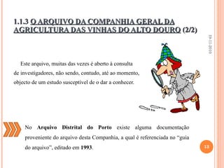 Este arquivo, muitas das vezes é aberto à consulta  de investigadores, não sendo, contudo, até ao momento, objecto de um estudo susceptível de o dar a conhecer.   1.1.3  O ARQUIVO DA COMPANHIA GERAL DA AGRICULTURA DAS VINHAS DO ALTO DOURO  (2/2) 19-11-2010 No  Arquivo Distrital do Porto  existe alguma documentação proveniente do arquivo desta Companhia, a qual é referenciada no “guia do arquivo”, editado em  1993 . 