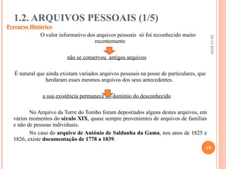 1.2. ARQUIVOS PESSOAIS (1/5) Percurso Histórico O valor informativo dos arquivos pessoais  só foi reconhecido muito recentemente não se conservou  antigos arquivos É natural que ainda existam variados arquivos pessoais na posse de particulares, que herdaram esses mesmos arquivos dos seus antecedentes.  a sua existência permanece no domínio do desconhecido No Arquivo da Torre do Tombo foram depositados alguns destes arquivos, em vários momentos do  século XIX , quase sempre provenientes de arquivos de famílias e não de pessoas individuais. No caso do  arquivo de António de Saldanha da Gama , nos anos de 1825 e 1826, existe  documentação de 1778 a 1839 . 19-11-2010 