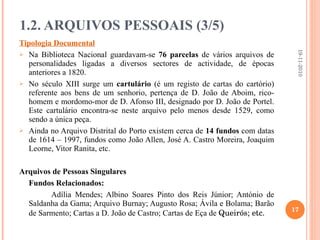 Tipologia Documental Na Biblioteca Nacional guardavam-se  76 parcelas  de vários arquivos de personalidades ligadas a diversos sectores de actividade, de épocas anteriores a 1820. No século XIII surge um  cartulário  (é um registo de cartas do cartório) referente aos bens de um senhorio, pertença de D. João de Aboim, rico-homem e mordomo-mor de D. Afonso III, designado por D. João de Portel. Este cartulário encontra-se neste arquivo pelo menos desde 1529, como sendo a única peça. Ainda no Arquivo Distrital do Porto existem cerca de  14 fundos  com datas de 1614 – 1997, fundos como João Allen, José A. Castro Moreira, Joaquim Leorne, Vitor Ranita, etc. Arquivos de Pessoas Singulares Fundos Relacionados: Adília Mendes; Albino Soares Pinto dos Reis Júnior; António de Saldanha da Gama; Arquivo Burnay; Augusto Rosa; Ávila e Bolama; Barão de Sarmento; Cartas a D. João de Castro; Cartas de Eça de  Queirós; etc. 1.2. ARQUIVOS PESSOAIS (3/5) 19-11-2010 