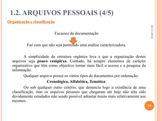 Organização e classificação Escassez da documentação Faz com que não seja permitido uma análise caracterizadora. A simplicidade da estrutura orgânica leva a que a organização destes arquivos seja  pouco complexa . Contudo, há sempre elementos de carácter organizativo que têm como objectivo tornar mais fácil o acesso e a pesquisa da informação. Qualquer arquivo possui os vários tipos de documentos por ordenação: Cronológica, Alfabética, Temática . Ou sob qualquer outro critério, que denuncia logo a existência de uma classificação, mas os arquivos pessoais que chegaram até hoje não têm sido devidamente estudados não sendo possível adiantar muito mais relativamente aos mesmos. 1.2. ARQUIVOS PESSOAIS (4/5) 19-11-2010 