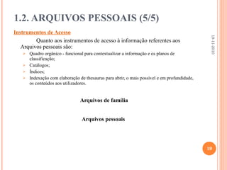 Instrumentos de Acesso Quanto aos instrumentos de acesso à informação referentes aos Arquivos pessoais são: Quadro orgânico - funcional para contextualizar a informação e os planos de classificação; Catálogos; Índices; Indexação com elaboração de thesaurus para abrir, o mais possível e em profundidade, os conteúdos aos utilizadores. Arquivos de família Arquivos pessoais   1.2. ARQUIVOS PESSOAIS (5/5) 19-11-2010 