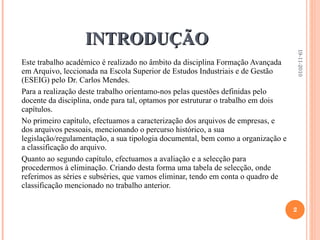 INTRODUÇÃO Este trabalho académico é realizado no âmbito da disciplina Formação Avançada em Arquivo, leccionada na Escola Superior de Estudos Industriais e de Gestão (ESEIG) pelo Dr. Carlos Mendes.  Para a realização deste trabalho orientamo-nos pelas questões definidas pelo docente da disciplina, onde para tal, optamos por estruturar o trabalho em dois capítulos.  No primeiro capítulo, efectuamos a caracterização dos arquivos de empresas, e dos arquivos pessoais, mencionando o percurso histórico, a sua legislação/regulamentação, a sua tipologia documental, bem como a organização e a classificação do arquivo.  Quanto ao segundo capítulo, efectuamos a avaliação e a selecção para procedermos à eliminação. Criando desta forma uma tabela de selecção, onde referimos as séries e subséries, que vamos eliminar, tendo em conta o quadro de classificação mencionado no trabalho anterior. 19-11-2010 