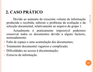 2. CASO PRÁTICO Devido ao aumento do crescente volume de informação produzida e recebida, subsiste o problema da avaliação e da selecção documental, relativamente ao arquivo do grupo 1.  Actualmente é praticamente impossível podermos conservar todos os documentos devido a alguns factores, nomeadamente:  Falta de espaço e uma acumulação dos documentos;  Tratamento documental vagaroso e complicado;  Dificuldades no acesso à documentação;  Extravio de informação.  19-11-2010 