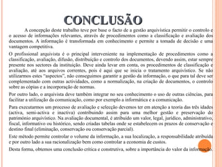 CONCLUSÃO A concepção deste trabalho teve por base o facto de a gestão arquivística permitir o controlo e o acesso de informações relevantes, através de procedimentos como a classificação e avaliação dos documentos. A informação é transformada em conhecimento e permite a tomada de decisão e uma vantagem competitiva. O profissional arquivista é o principal interveniente na implementação de procedimentos como a classificação, avaliação, difusão, distribuição e controlo dos documentos, devendo assim, estar sempre presente nos sectores da instituição. Deve ainda levar em conta, os procedimentos de classificação e avaliação, até aos arquivos correntes, pois é aqui que se inicia o tratamento arquivístico. Se não utilizarmos estes “aspectos”, não conseguimos garantir a gestão da informação, o que para tal deve ser complementado com outras actividades, como a normalização, na criação de documentos, o controlo sobre as cópias e a incorporação de normas.  Por outro lado, o arquivista deve também integrar no seu conhecimento o uso de outras ciências, para facilitar a utilização da comunicação, como por exemplo a informática e a comunicação. Para executarmos um processo de avaliação e selecção devemos ter em atenção a teoria das três idades (activa, semi-activa e inactiva) contribuindo assim para uma melhor gestão e preservação do património arquivístico. Na avaliação documental, é atribuído um valor, legal, jurídico, administrativo, fiscal, informativo ou histórico, sendo criadas tabelas onde se estabelecem os prazos de conservação e destino final (eliminação, conservação ou conservação parcial). Este método permite controlar o volume da informação, a sua localização, a responsabilidade atribuída e por outro lado a sua racionalização bem como controlar a economia de custos. Desta forma, obtemos uma conclusão crítica e construtiva, sobre a importância do valor da informação.  