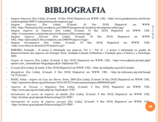 BIBLIOGRAFIA Imagem Empresas  [Em Linha]. [Consult. 10 Dez 2010] Disponível em WWW: URL: <http://www.guiadacarreira.com.br/wp-content/uploads/2009/11/administracao-de-empresas.jpg> Imagem Empresas  [Em Linha]. [Consult. 10 Dez 2010] Disponível em WWW: URL:<http://flammarion.files.wordpress.com/2009/05/programa-de-incubacao-de-empresas-sebrae.jpg> Imagem Arquivos de Empresas  [Em Linha]. [Consult. 10 Dez 2010] Disponível em WWW: URL: <http://s3.amazonaws.com/pixmac-preview/business-office-cartoons.jpg> Imagem Arquivos Pessoais  [Em Linha]. [Consult. 10 Dez 2010] Disponível em WWW: URL:<http://aderivaldo23.files.wordpress.com/2008/09/arquivo-4.jpg> Imagem Investigadora  [Em Linha]. [Consult. 10 Dez 2010] Disponível em WWW: URL: <http://www.thoss.co.th/archive/93/detective.gif> RIBEIRO, Fernanda – O acesso à informação nos arquivos. Vol. I – Vol. II – o acesso à informação no quadro de desenvolvimento dos arquivos em Portugal. Porto: fundação Calouste Gulbenkian e Fundação para a Ciência e a Tecnologia, 2003. Grupos de Arquivos  [Em Linha]. [Consult. 8 Dez 2010] Disponível em WWW: URL: <http://www.adporto.pt/index.php?option=com_content&task=blogcategory&id=18&Itemid=92> Cruzado  [Em Linha]. [Consult. 8 Dez 2010] Disponível em WWW: URL: <http://pt.wikipedia.org/wiki/Cruzado> Beneplácito  [Em Linha]. [Consult. 8 Dez 2010] Disponível em WWW: URL: <http://pt.wiktionary.org/wiki/benepl%C3%A1cito> MAIO, Vânia -  Arquivo da Casa dos Barros.  Porto, 2009 [Em Linha]. [Consult 10 Dez 2010] Disponível em WWW: URL: <http://repositorio-aberto.up.pt/bitstream/10216/20192/2/mestvaniamaioarquivo000084620.pdf> Arquivos de Pessoas e Singulares  [Em Linha]. [Consult. 9 Dez 2010] Disponível em WWW: URL: <http://www.aatt.org/site/index.php?op=Nucleo&id=1570> Instrumentos de acesso de arquivos de família  [Em Linha]. [Consult. 9 Dez 2010] Disponível em WWW: URL: <http://ler.letras.up.pt/uploads/ficheiros/artigo2231.PDF> Instrumentos de acesso de arquivos pessoais  [Em Linha]. [Consult. 9 Dez 2010] Disponível em WWW: URL: <http://ler.letras.up.pt/uploads/ficheiros/artigo2251.PDF> 19-11-2010 