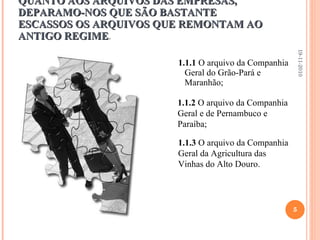 QUANTO AOS ARQUIVOS DAS EMPRESAS, DEPARAMO-NOS QUE SÃO BASTANTE ESCASSOS OS ARQUIVOS QUE REMONTAM AO ANTIGO REGIME .  1.1.1  O arquivo da Companhia Geral do Grão-Pará e Maranhão; 19-11-2010 1.1.2  O arquivo da Companhia Geral e de Pernambuco e  Paraíba; 1.1.3  O arquivo da Companhia Geral da Agricultura das Vinhas do Alto Douro. 