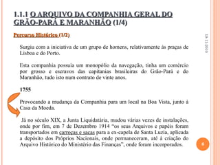 1.1.1  O ARQUIVO DA COMPANHIA GERAL DO GRÃO-PARÁ E MARANHÃO  (1/4) Percurso Histórico  (1/2) Surgiu com a iniciativa de um grupo de homens, relativamente às praças de Lisboa e do Porto. Esta companhia possuía um monopólio da navegação, tinha um comércio por grosso e escravos das capitanias brasileiras do Grão-Pará e do Maranhão, tudo isto num contrato de vinte anos.  1755   Provocando a mudança da Companhia para um local na Boa Vista, junto à Casa da Moeda.   Já no século XIX, a Junta Liquidatária, mudou várias vezes de instalações, onde por fim, em 7 de Dezembro 1914 “os seus Arquivos e papéis foram transportados em  carroças e sacas  para a ex-capela de Santa Luzia, aplicada a depósito dos Próprios Nacionais, onde permaneceram, até à criação do Arquivo Histórico do Ministério das Finanças”, onde foram incorporados.   19-11-2010 