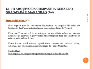 Percurso Histórico  (2/2) Este arquivo não foi totalmente incorporado no Arquivo Histórico do Ministério das Finanças (actualmente integrado na Torre do Tombo).    Francisco Trancoso referiu os estragos que o cartório sofreu, devido aos assaltos e às destruições provocadas pela impopularidade das tentativas de cobrança das velhas dívidas.  Desta forma, verificaram-se significativas lacunas em variadas séries, sobretudo nas originárias da administração do Pará e Maranhão.   Curiosidade: Este arquivo foi integrado no património arquivístico do Estado. 1.1.1  O ARQUIVO DA COMPANHIA GERAL DO GRÃO-PARÁ E MARANHÃO  (2/4) 19-11-2010 