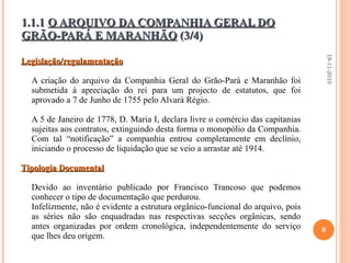 Legislação/regulamentação A criação do arquivo da Companhia Geral do Grão-Pará e Maranhão foi submetida à apreciação do rei para um projecto de estatutos, que foi aprovado a 7 de Junho de 1755 pelo Alvará Régio.   A 5 de Janeiro de 1778, D. Maria I, declara livre o comércio das capitanias sujeitas aos contratos, extinguindo desta forma o monopólio da Companhia. Com tal “notificação” a companhia entrou completamente em declínio, iniciando o processo de liquidação que se veio a arrastar até 1914. Tipologia Documental Devido ao inventário publicado por Francisco Trancoso que podemos conhecer o tipo de documentação que perdurou.  Infelizmente, não é evidente a estrutura orgânico-funcional do arquivo, pois as séries não são enquadradas nas respectivas secções orgânicas, sendo antes organizadas por ordem cronológica, independentemente do serviço que lhes deu origem. 1.1.1  O ARQUIVO DA COMPANHIA GERAL DO GRÃO-PARÁ E MARANHÃO  (3/4) 19-11-2010 