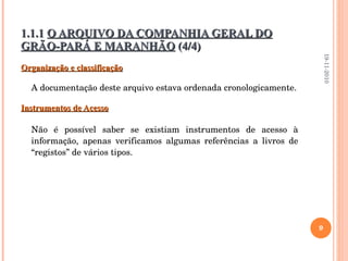 Organização e classificação A documentação deste arquivo estava ordenada cronologicamente. Instrumentos de Acesso Não é possível saber se existiam instrumentos de acesso à informação, apenas verificamos algumas referências a livros de “registos” de vários tipos. 1.1.1  O ARQUIVO DA COMPANHIA GERAL DO GRÃO-PARÁ E MARANHÃO  (4/4) 19-11-2010 