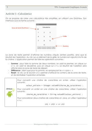 2 TP4 : Composants Graphiques Avancés
Développement	
  d'Applications	
  Mobiles
Activité 1 : Calculatrice
On se propose de créer une calculatrice très simplifiée, en utilisant une GridView. Son
interface aura la forme suivante :
La zone de texte permet d’afficher les numéros cliqués (entiers positifs), ainsi que le
résultat de l’opération. Au clic sur un élément de la grille, le numéro est rajouté à la fin de
la chaîne. L’application permet de faire les opérations suivantes :
- Somme : pour faire la somme de deux nombres, on saisit le premier, on clique sur
« + », on saisit le deuxième, puis on clique sur « = ». Le résultat de l’addition sera
affiché dans la zone de texte de départ.
- Différence : Idem que pour la somme, en remplaçant le « + » par « - »
- Reset : le clic sur le bouton « C » permet d’effacer le contenu de la zone de texte,
et de réinitialiser l’opération entamée.
Astuce
Pour convertir une chaîne de caractères en entier, utiliser l’opération
suivante :
valeur_entiere = Integer.valueOf(chaine_de_caractères) ;
Pour convertir un entier en une chaîne de caractères, utiliser l’opération
suivante :
chaine_de_caractères = String.valueOf(valeur_entiere) ;
Pour concaténer deux chaînes de caractères en Java, on utilise l’opérateur
« + » :
ch1 = ch2+ « »+ ch3
Zone de texte (TextView)
Grille
Boutons
 