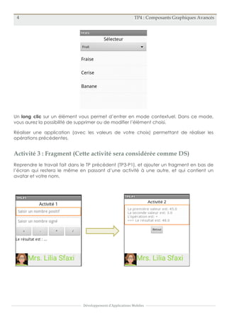 4 TP4 : Composants Graphiques Avancés
Développement	
  d'Applications	
  Mobiles
Un long clic sur un élément vous permet d’entrer en mode contextuel. Dans ce mode,
vous aurez la possibilité de supprimer ou de modifier l’élément choisi.
Réaliser une application (avec les valeurs de votre choix) permettant de réaliser les
opérations précédentes.
Activité 3 : Fragment (Cette activité sera considérée comme DS)
Reprendre le travail fait dans le TP précédent (TP3-P1), et ajouter un fragment en bas de
l’écran qui restera le même en passant d’une activité à une autre, et qui contient un
avatar et votre nom.
 