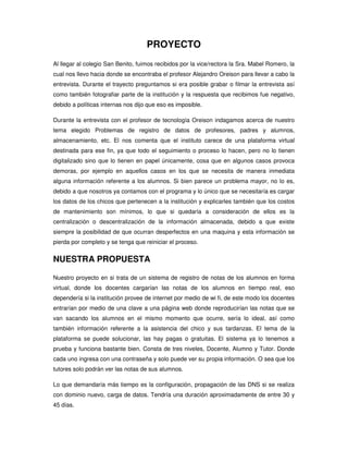 PROYECTO
Al llegar al colegio San Benito, fuimos recibidos por la vice/rectora la Sra. Mabel Romero, la
cual nos llevo hacia donde se encontraba el profesor Alejandro Oreison para llevar a cabo la
entrevista. Durante el trayecto preguntamos si era posible grabar o filmar la entrevista así
como también fotografiar parte de la institución y la respuesta que recibimos fue negativo,
debido a políticas internas nos dijo que eso es imposible.

Durante la entrevista con el profesor de tecnología Oreison indagamos acerca de nuestro
tema elegido Problemas de registro de datos de profesores, padres y alumnos,
almacenamiento, etc. El nos comenta que el instituto carece de una plataforma virtual
destinada para ese fin, ya que todo el seguimiento o proceso lo hacen, pero no lo tienen
digitalizado sino que lo tienen en papel únicamente, cosa que en algunos casos provoca
demoras, por ejemplo en aquellos casos en los que se necesita de manera inmediata
alguna información referente a los alumnos. Si bien parece un problema mayor, no lo es,
debido a que nosotros ya contamos con el programa y lo único que se necesitaría es cargar
los datos de los chicos que pertenecen a la institución y explicarles también que los costos
de mantenimiento son mínimos, lo que si quedaría a consideración de ellos es la
centralización o descentralización de la información almacenada, debido a que existe
siempre la posibilidad de que ocurran desperfectos en una maquina y esta información se
pierda por completo y se tenga que reiniciar el proceso.


NUESTRA PROPUESTA

Nuestro proyecto en si trata de un sistema de registro de notas de los alumnos en forma
virtual, donde los docentes cargarían las notas de los alumnos en tiempo real, eso
dependería si la institución provee de internet por medio de wi fi, de este modo los docentes
entrarían por medio de una clave a una página web donde reproducirían las notas que se
van sacando los alumnos en el mismo momento que ocurre, sería lo ideal, así como
también información referente a la asistencia del chico y sus tardanzas. El tema de la
plataforma se puede solucionar, las hay pagas o gratuitas. El sistema ya lo tenemos a
prueba y funciona bastante bien. Consta de tres niveles, Docente, Alumno y Tutor. Donde
cada uno ingresa con una contraseña y solo puede ver su propia información. O sea que los
tutores solo podrán ver las notas de sus alumnos.

Lo que demandaría más tiempo es la configuración, propagación de las DNS si se realiza
con dominio nuevo, carga de datos. Tendría una duración aproximadamente de entre 30 y
45 días.
 